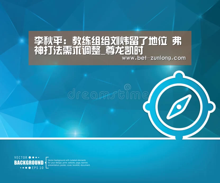 李秋平:教练组给刘炜留了地位 弗神打法需求调整_尊龙凯时(图2) 尊龙凯时人生就是搏