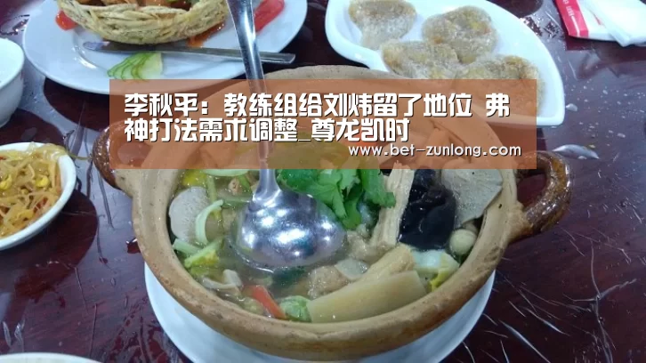 李秋平:教练组给刘炜留了地位 弗神打法需求调整_尊龙凯时(图3) 尊龙凯时人生就是搏